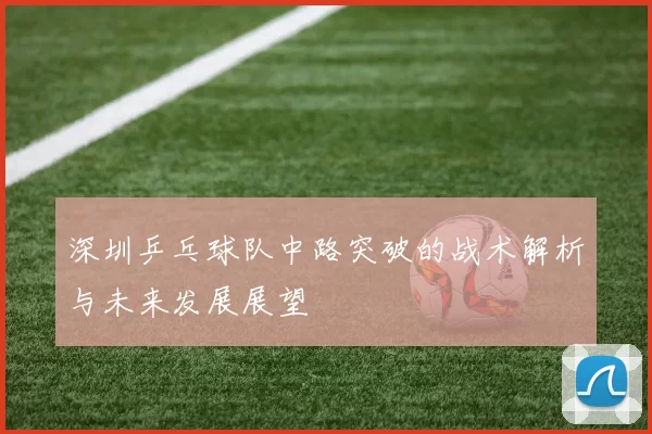 深圳乒乓球队中路突破的战术解析与未来发展展望