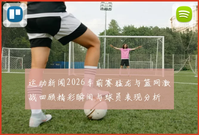 运动新闻2026季前赛猛龙与篮网激战回顾精彩瞬间与球员表现分析