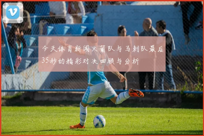 今天体育新闻火箭队与马刺队最后35秒的精彩对决回顾与分析