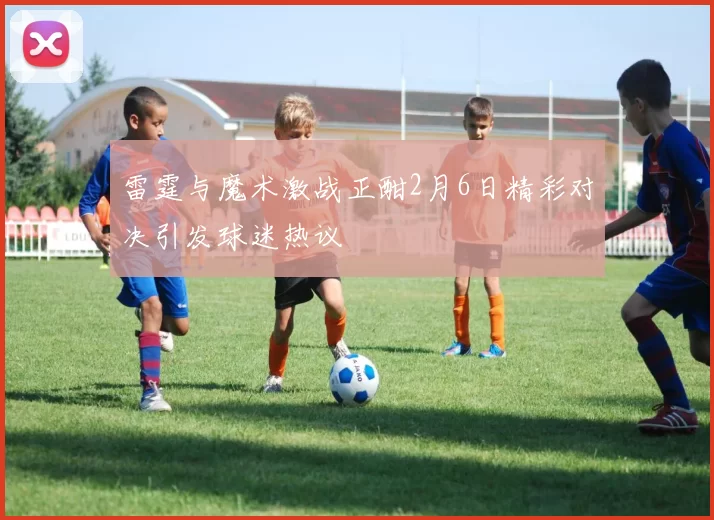 雷霆与魔术激战正酣2月6日精彩对决引发球迷热议