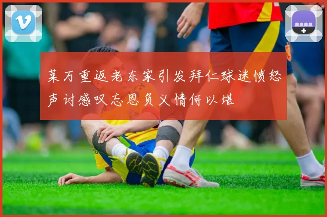 莱万重返老东家引发拜仁球迷愤怒声讨感叹忘恩负义情何以堪