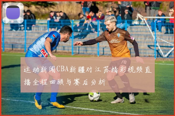 运动新闻CBA新疆对江苏精彩视频直播全程回顾与赛后分析