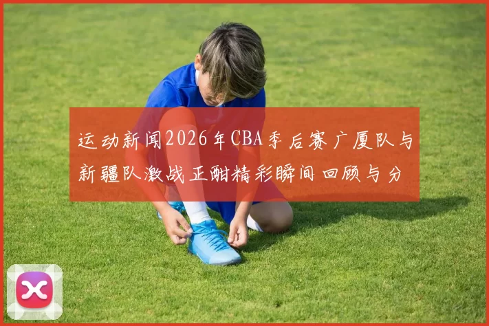 运动新闻2026年CBA季后赛广厦队与新疆队激战正酣精彩瞬间回顾与分析