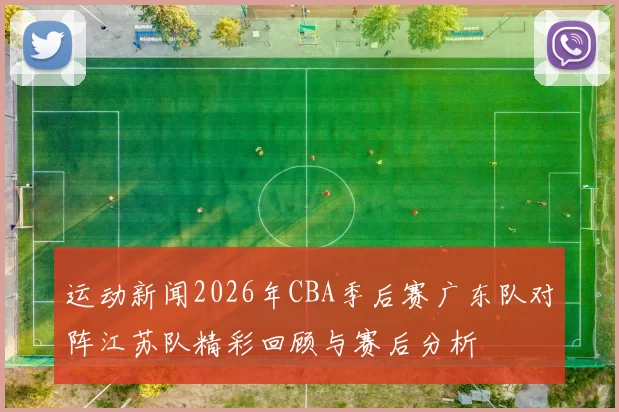 运动新闻2026年CBA季后赛广东队对阵江苏队精彩回顾与赛后分析